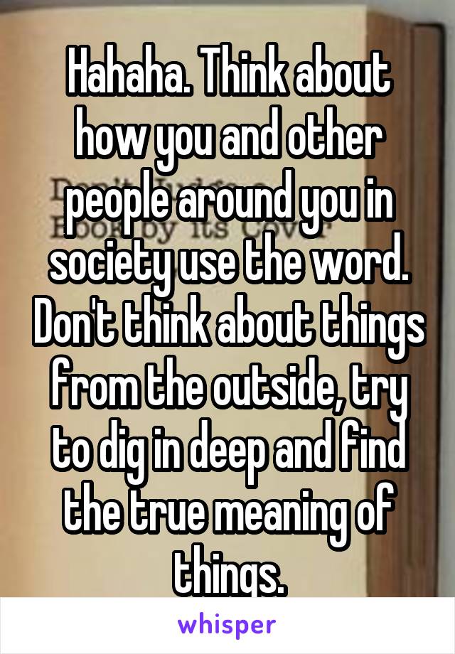 Hahaha. Think about how you and other people around you in society use the word. Don't think about things from the outside, try to dig in deep and find the true meaning of things.