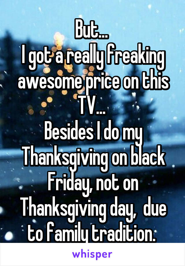 But... 
I got a really freaking awesome price on this TV... 
Besides I do my Thanksgiving on black Friday, not on Thanksgiving day,  due to family tradition. 