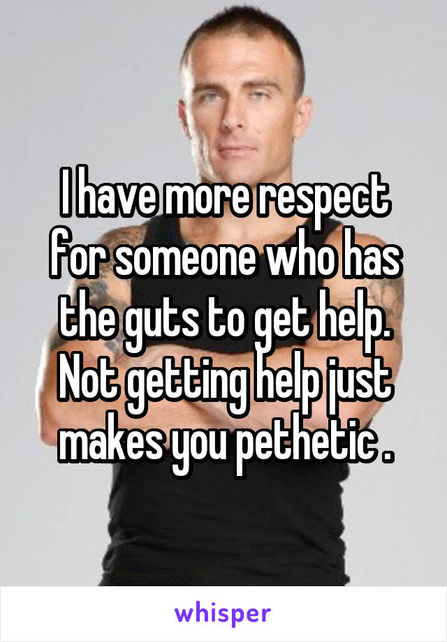 I have more respect for someone who has the guts to get help. Not getting help just makes you pethetic .