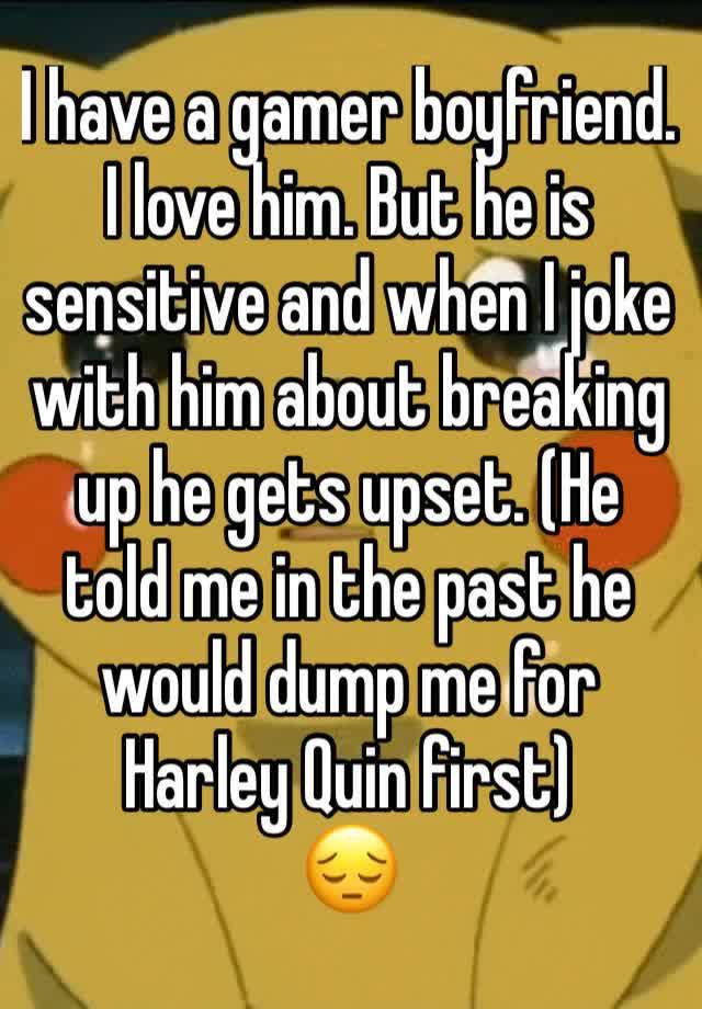 I have a gamer boyfriend. I love him. But he is sensitive and when I joke with him about breaking up he gets upset. (He told me in the past he would dump me for Harley Quin first)
😔