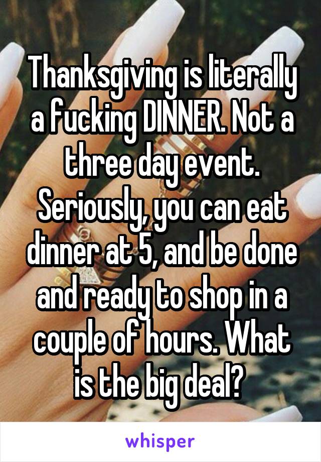 Thanksgiving is literally a fucking DINNER. Not a three day event. Seriously, you can eat dinner at 5, and be done and ready to shop in a couple of hours. What is the big deal? 