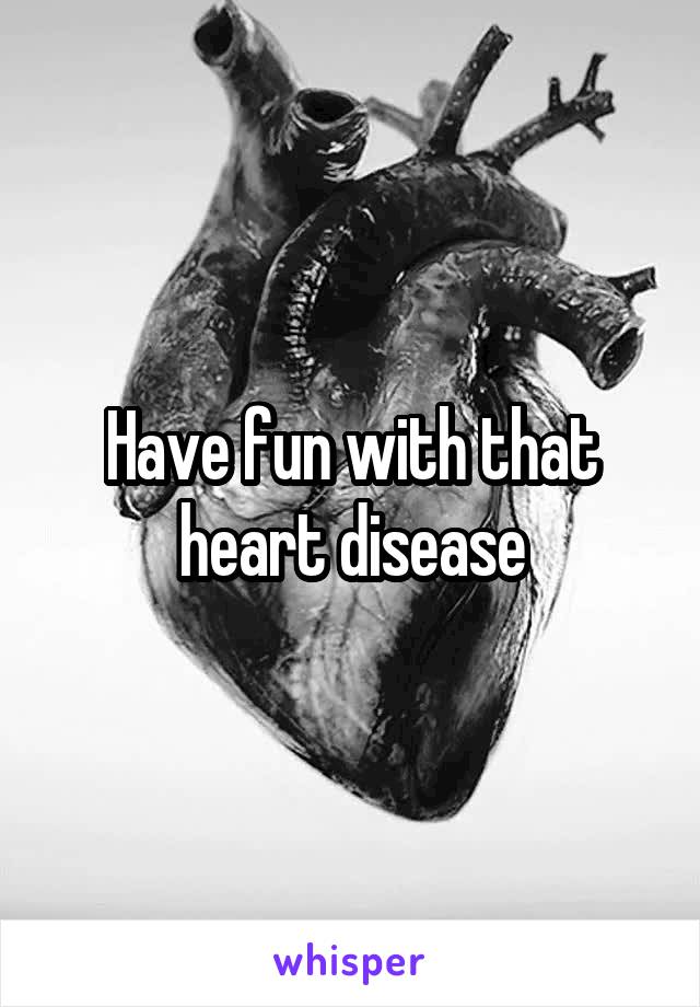 Have fun with that heart disease