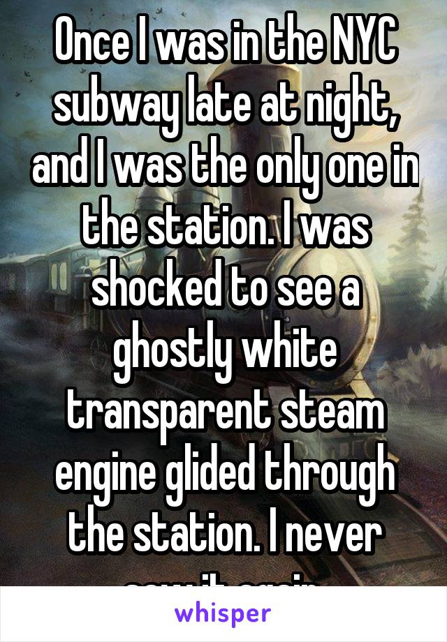 Once I was in the NYC subway late at night, and I was the only one in the station. I was shocked to see a ghostly white transparent steam engine glided through the station. I never saw it again.