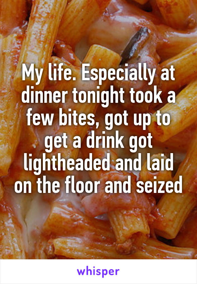 My life. Especially at dinner tonight took a few bites, got up to get a drink got lightheaded and laid on the floor and seized 