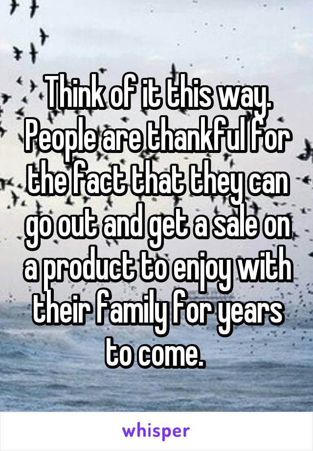 Think of it this way. People are thankful for the fact that they can go out and get a sale on a product to enjoy with their family for years to come. 