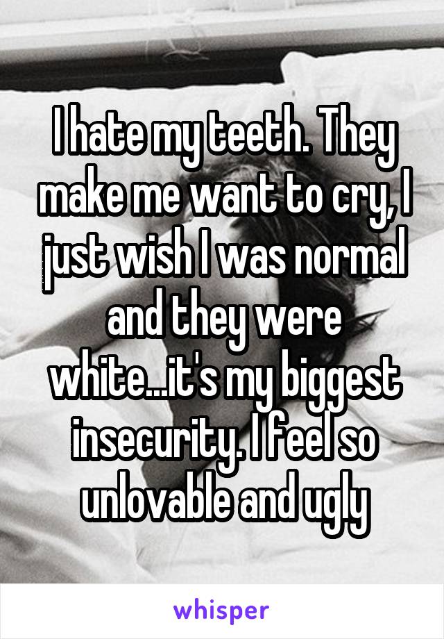 I hate my teeth. They make me want to cry, I just wish I was normal and they were white...it's my biggest insecurity. I feel so unlovable and ugly