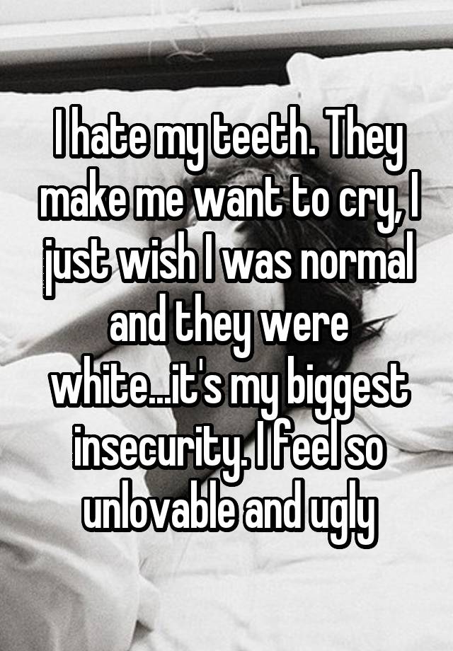 I hate my teeth. They make me want to cry, I just wish I was normal and they were white...it's my biggest insecurity. I feel so unlovable and ugly