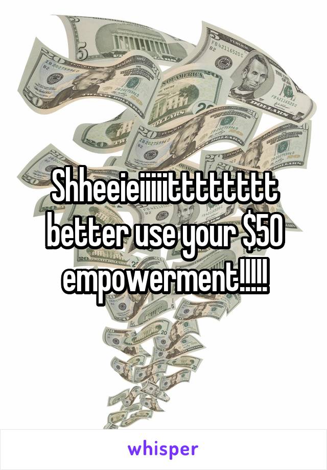 Shheeieiiiiitttttttt better use your $50 empowerment!!!!!
