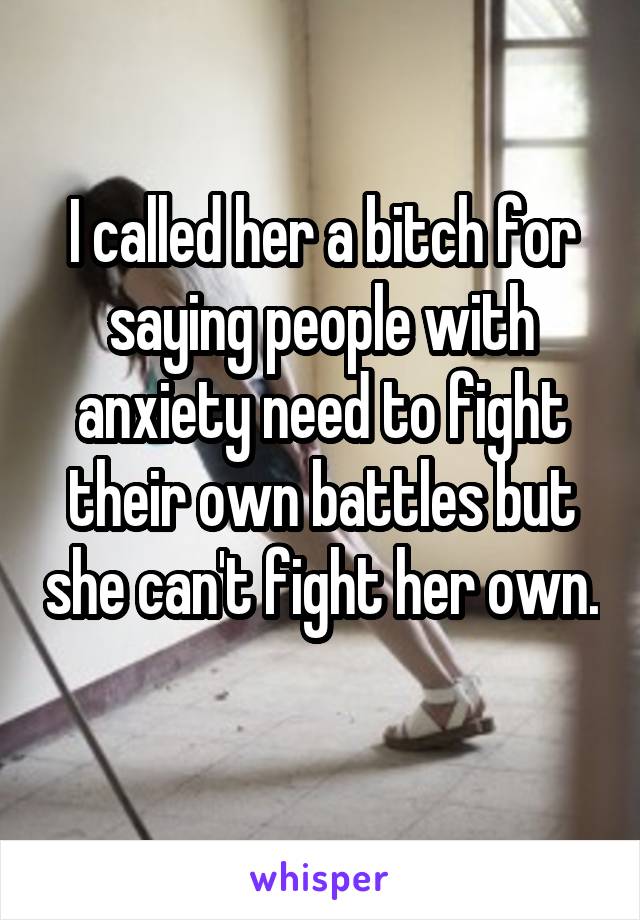 I called her a bitch for saying people with anxiety need to fight their own battles but she can't fight her own. 