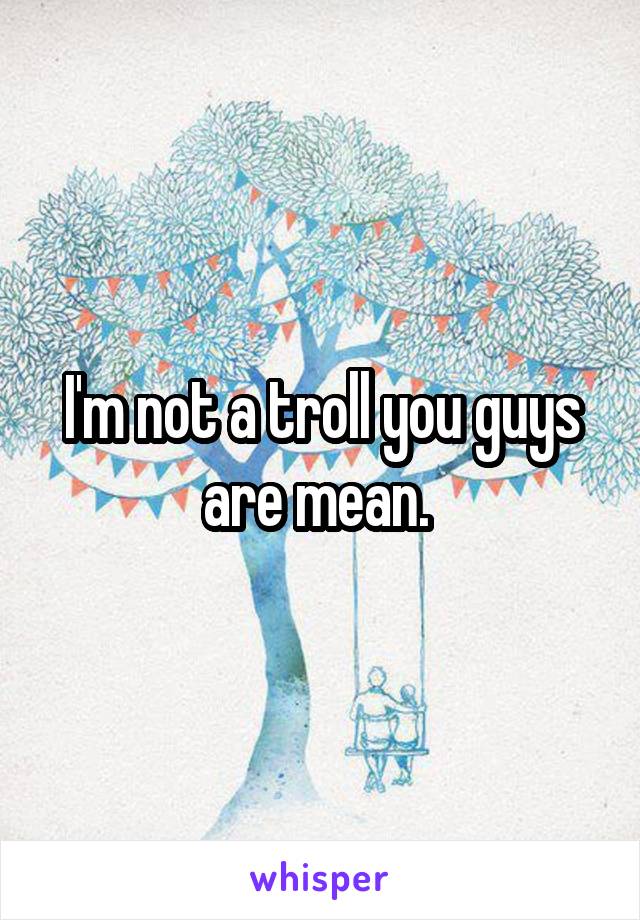 I'm not a troll you guys are mean. 