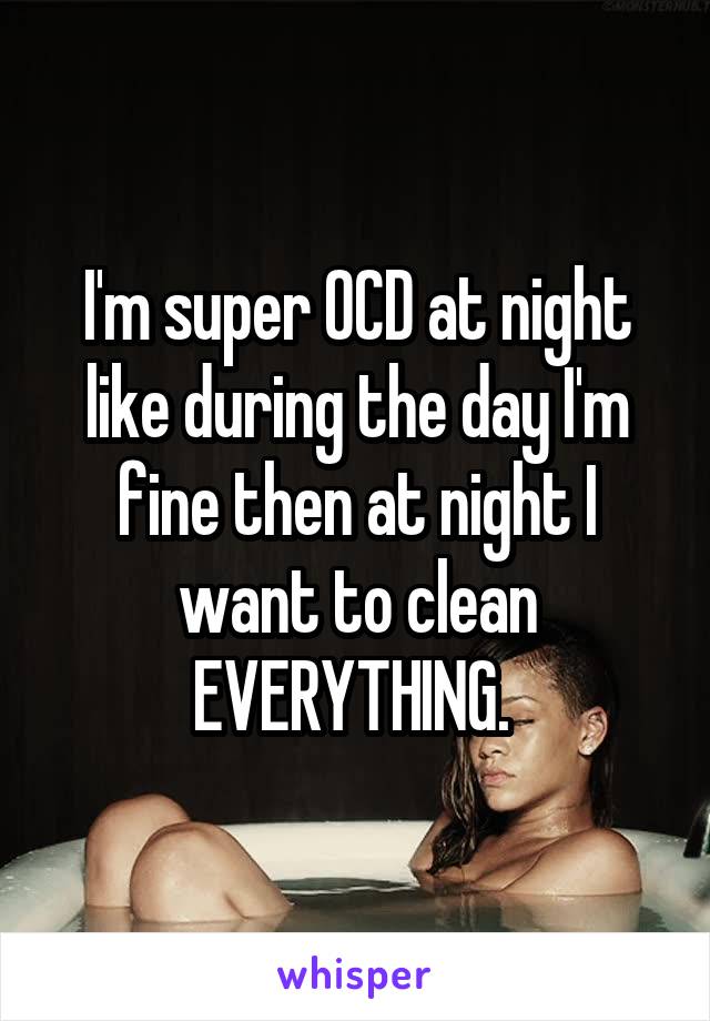 I'm super OCD at night like during the day I'm fine then at night I want to clean EVERYTHING. 