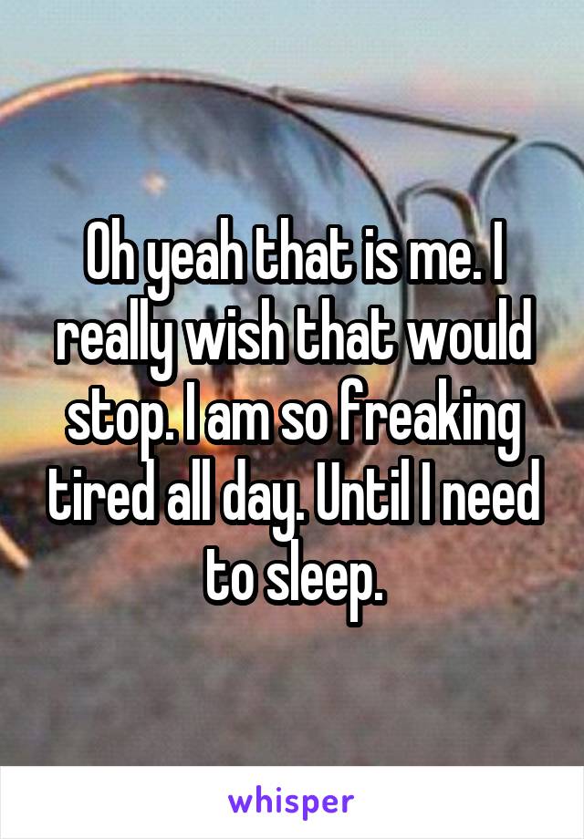 Oh yeah that is me. I really wish that would stop. I am so freaking tired all day. Until I need to sleep.