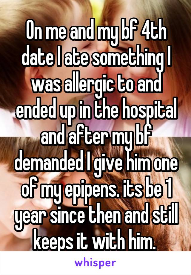 On me and my bf 4th date I ate something I was allergic to and ended up in the hospital and after my bf demanded I give him one of my epipens. its be 1 year since then and still keeps it with him. 