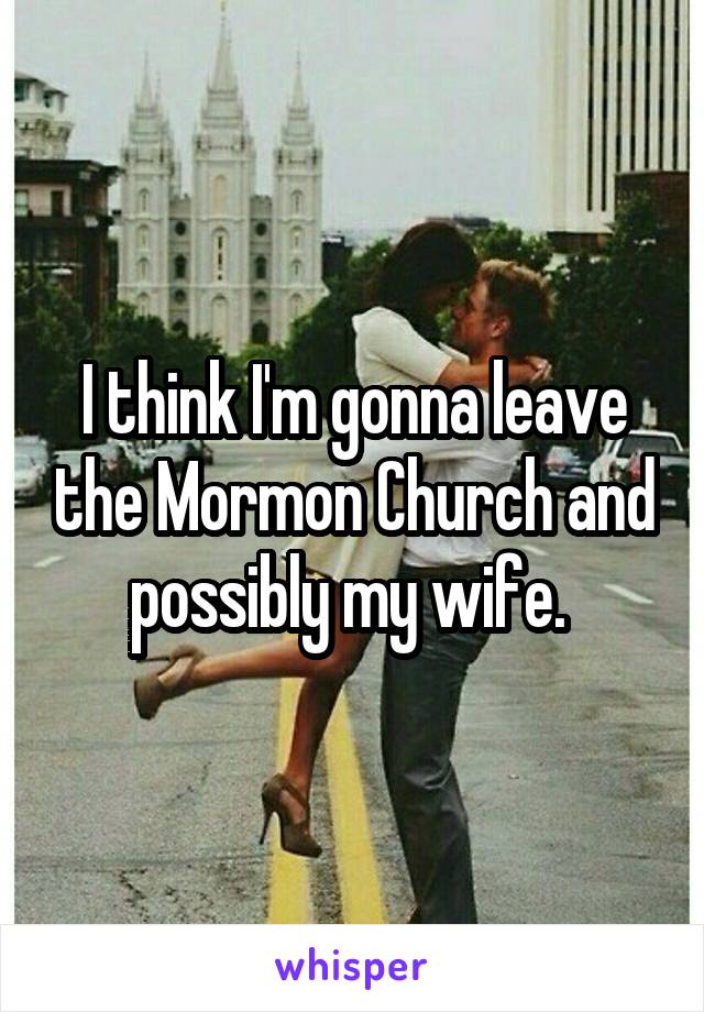 I think I'm gonna leave the Mormon Church and possibly my wife. 
