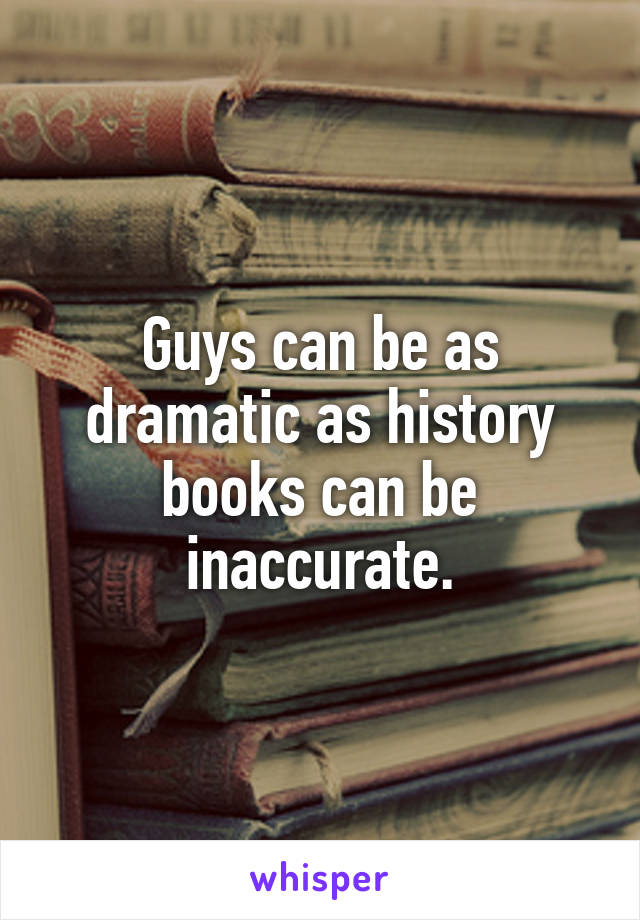 Guys can be as dramatic as history books can be inaccurate.