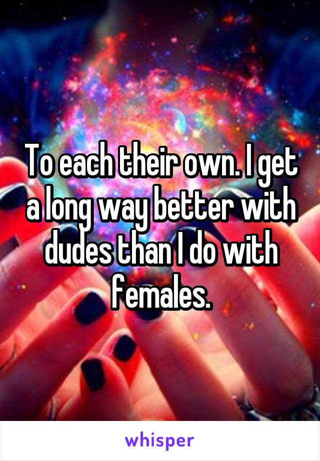 To each their own. I get a long way better with dudes than I do with females.