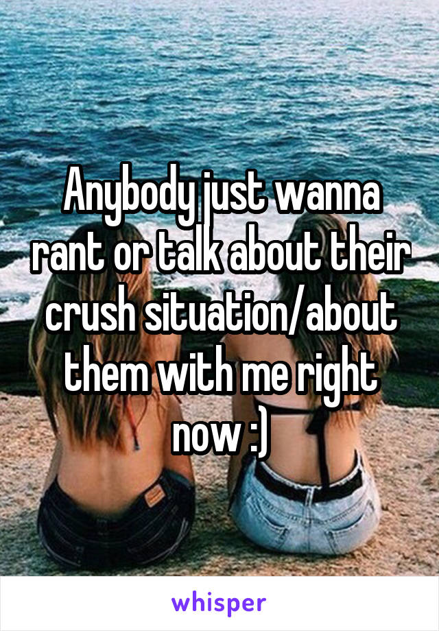 Anybody just wanna rant or talk about their crush situation/about them with me right now :)