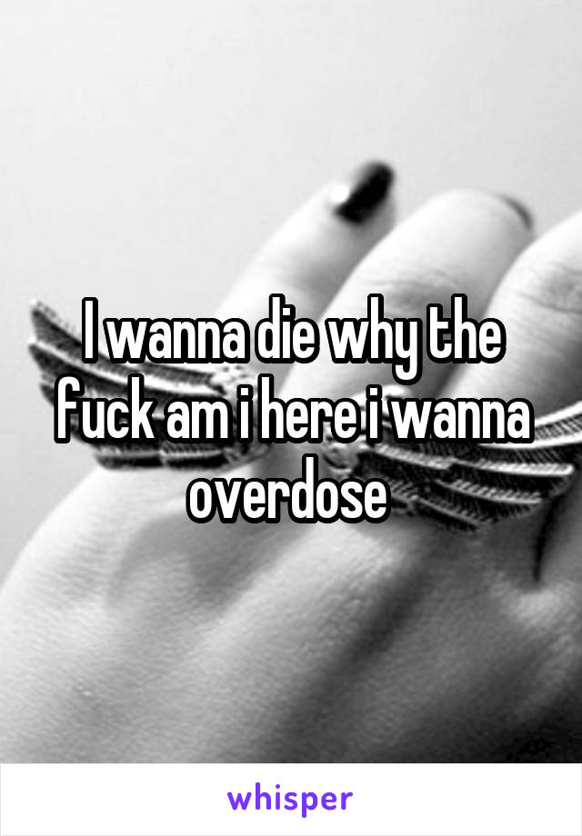 I wanna die why the fuck am i here i wanna overdose 