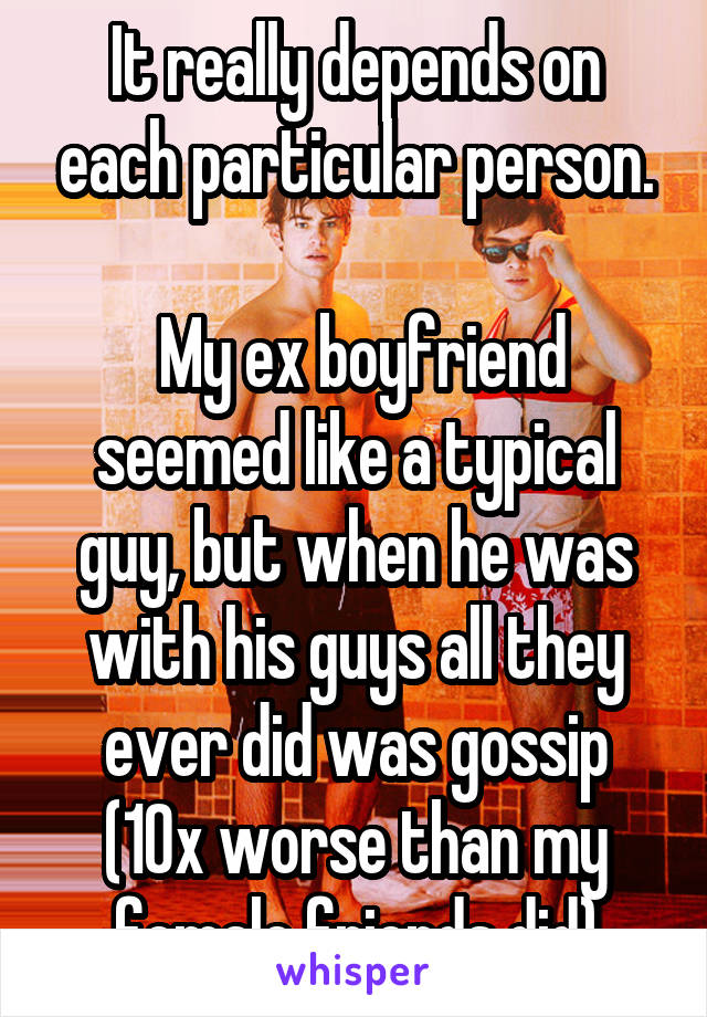 It really depends on each particular person.

 My ex boyfriend seemed like a typical guy, but when he was with his guys all they ever did was gossip (10x worse than my female friends did)