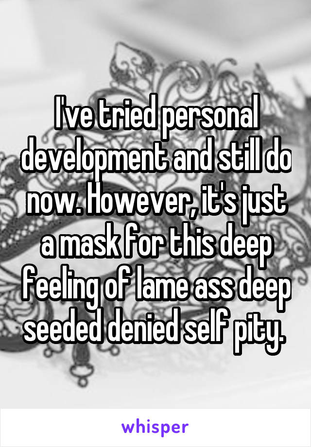 I've tried personal development and still do now. However, it's just a mask for this deep feeling of lame ass deep seeded denied self pity. 