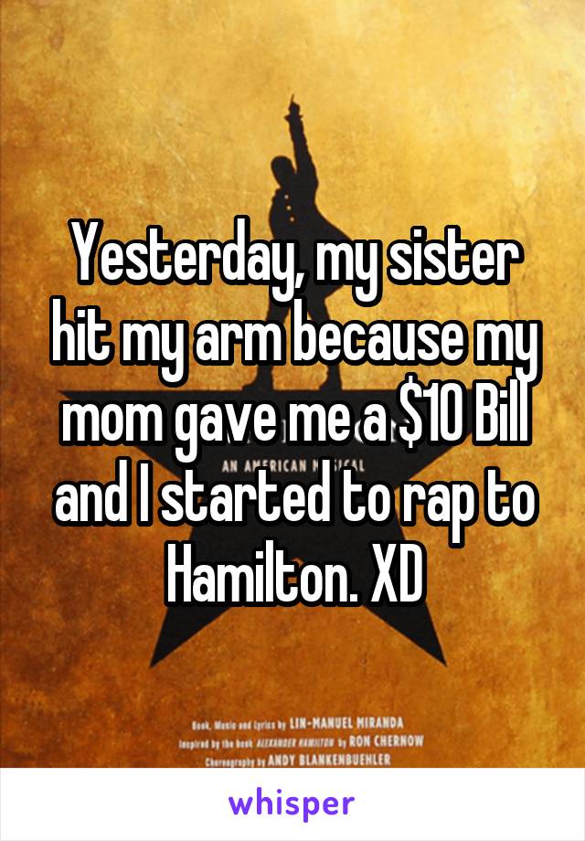 Yesterday, my sister hit my arm because my mom gave me a $10 Bill and I started to rap to Hamilton. XD