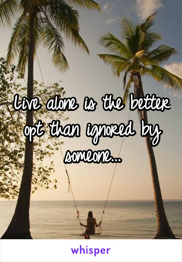 Live alone is the better opt than ignored by someone...