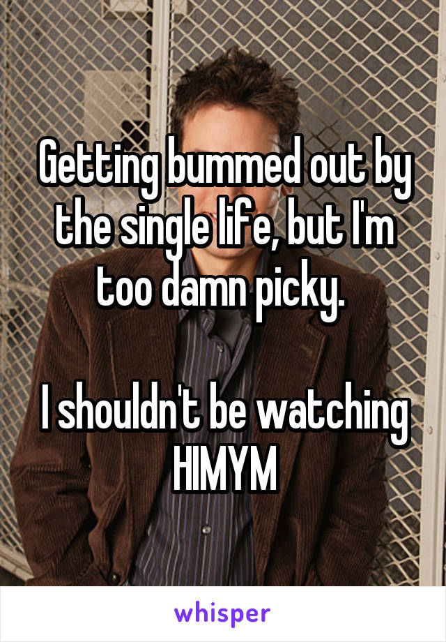 Getting bummed out by the single life, but I'm too damn picky. 

I shouldn't be watching HIMYM