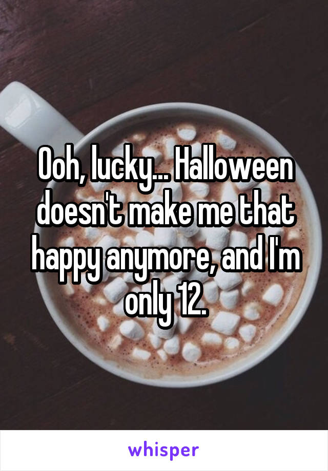 Ooh, lucky... Halloween doesn't make me that happy anymore, and I'm only 12.