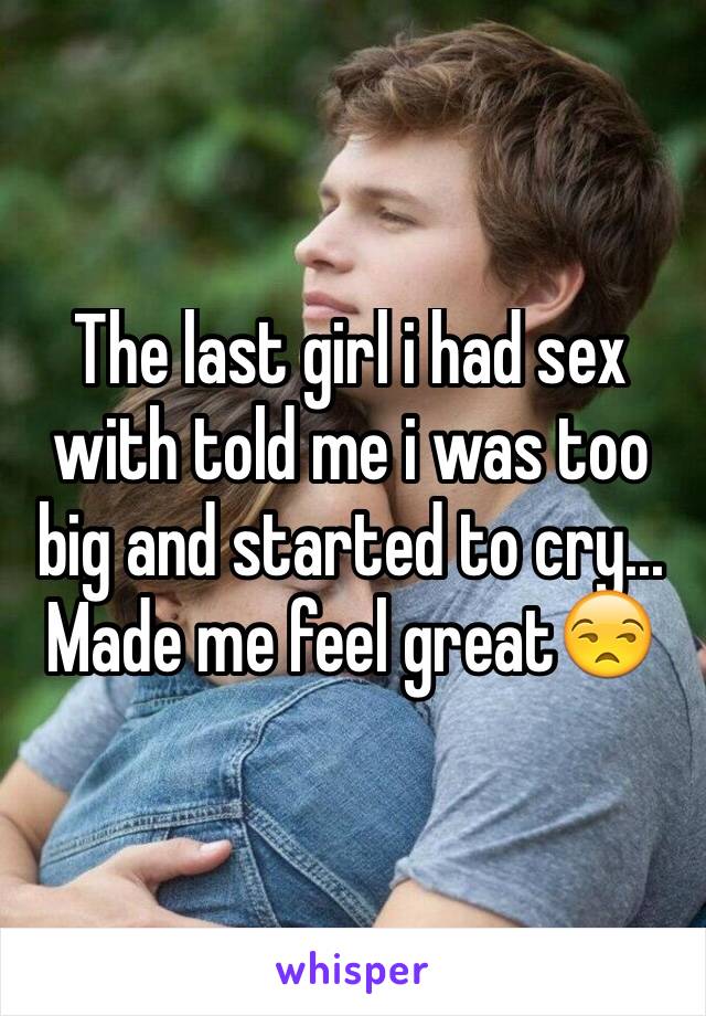 The last girl i had sex with told me i was too big and started to cry... Made me feel great😒