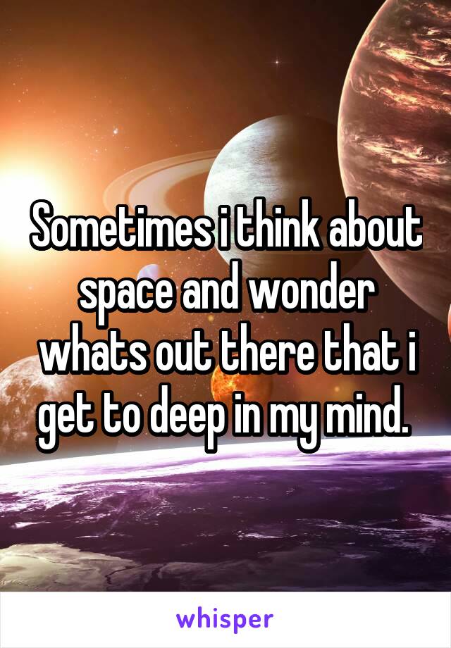 Sometimes i think about space and wonder whats out there that i get to deep in my mind. 