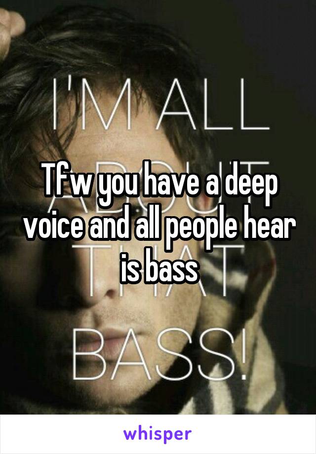 Tfw you have a deep voice and all people hear is bass