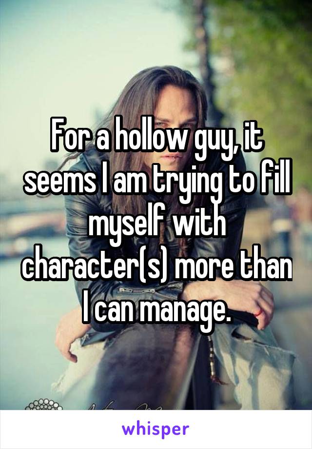 For a hollow guy, it seems I am trying to fill myself with character(s) more than I can manage.