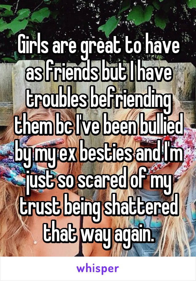 Girls are great to have as friends but I have troubles befriending them bc I've been bullied by my ex besties and I'm just so scared of my trust being shattered that way again.