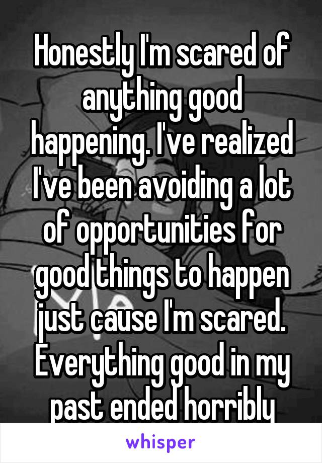 Honestly I'm scared of anything good happening. I've realized I've been avoiding a lot of opportunities for good things to happen just cause I'm scared. Everything good in my past ended horribly