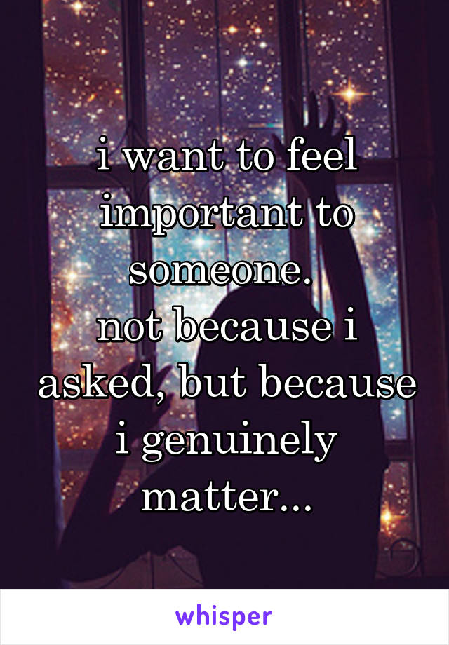 i want to feel important to someone. 
not because i asked, but because i genuinely matter...
