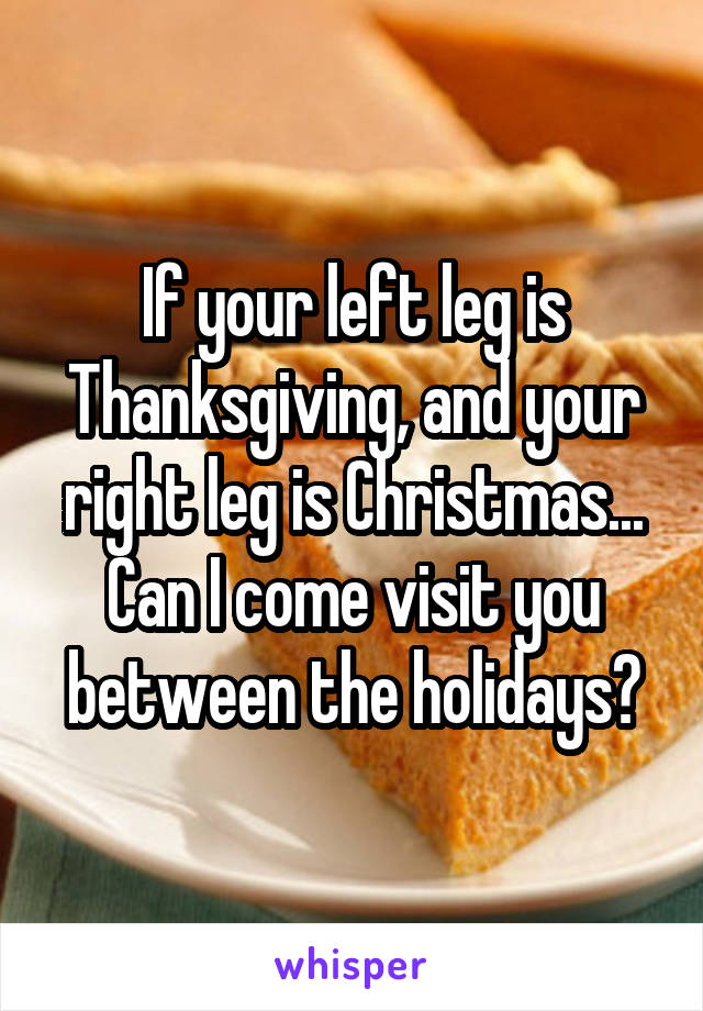 If your left leg is Thanksgiving, and your right leg is Christmas...
Can I come visit you between the holidays?