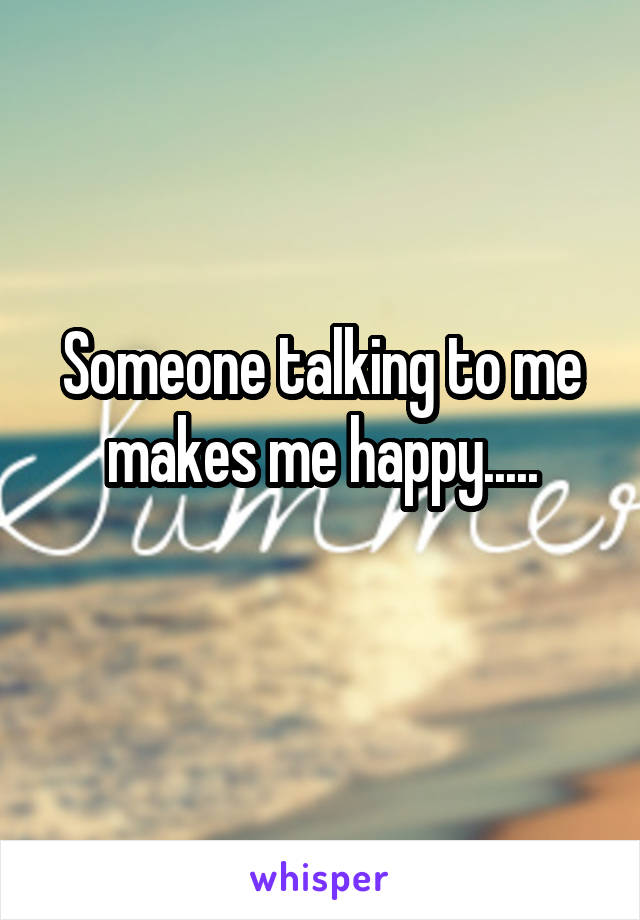 Someone talking to me makes me happy.....
