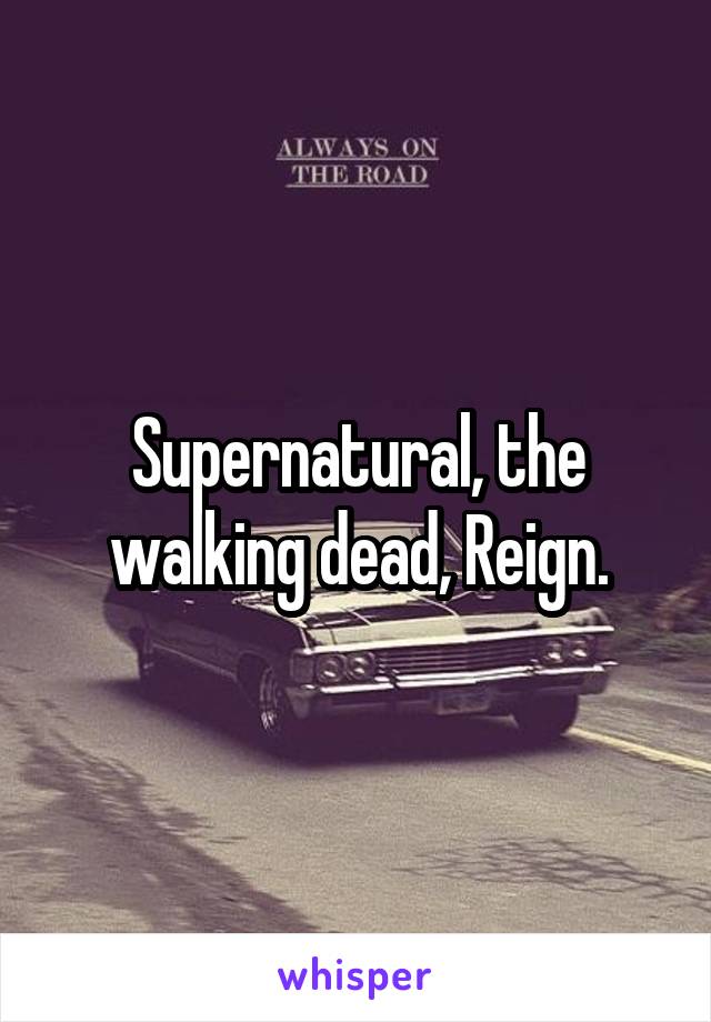 Supernatural, the walking dead, Reign.