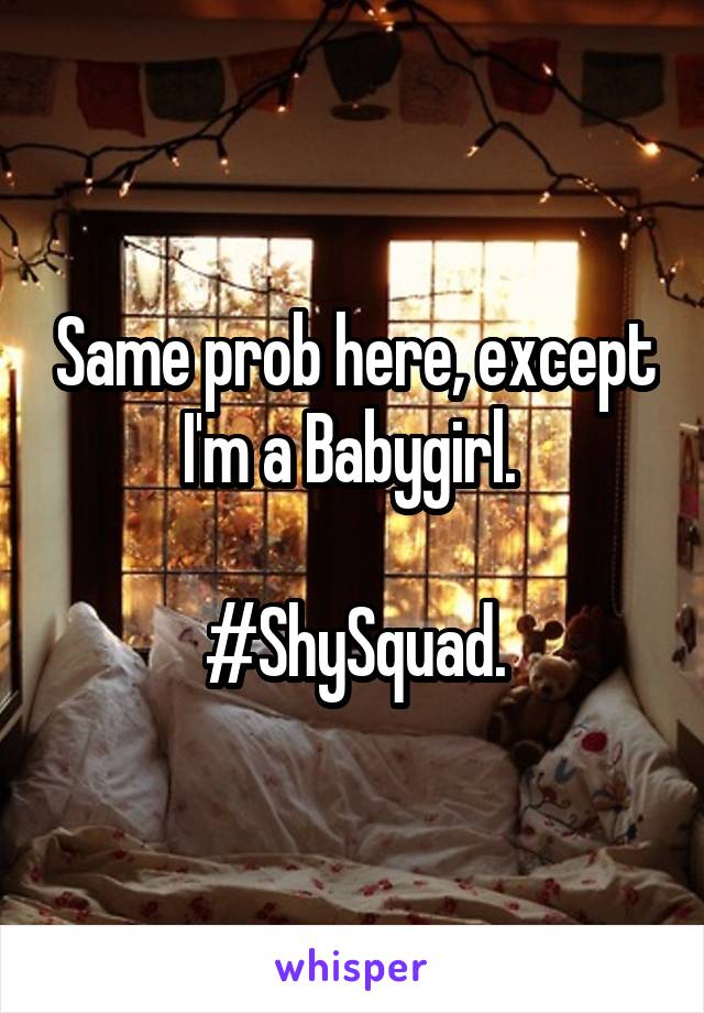 Same prob here, except I'm a Babygirl. 

#ShySquad.