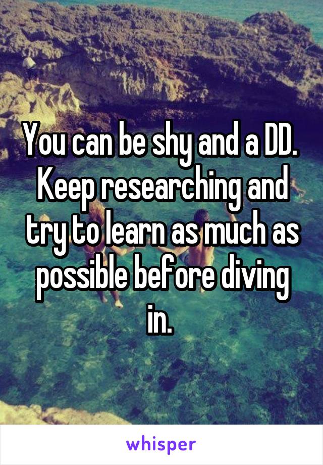You can be shy and a DD. 
Keep researching and try to learn as much as possible before diving in. 