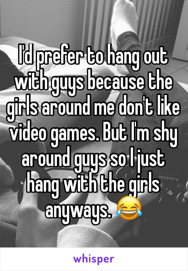 I'd prefer to hang out with guys because the girls around me don't like video games. But I'm shy around guys so I just hang with the girls anyways. 😂