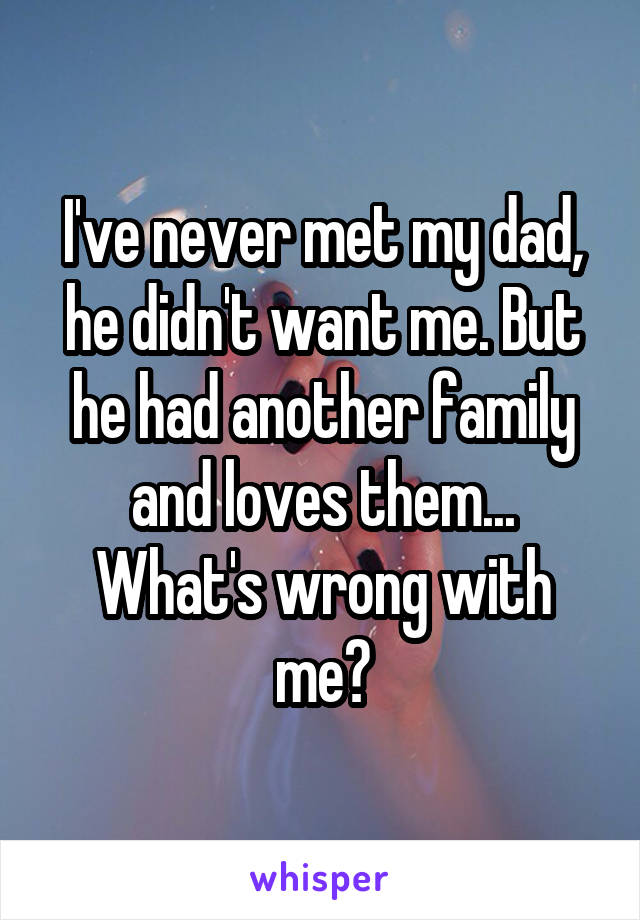 I've never met my dad, he didn't want me. But he had another family and loves them... What's wrong with me?