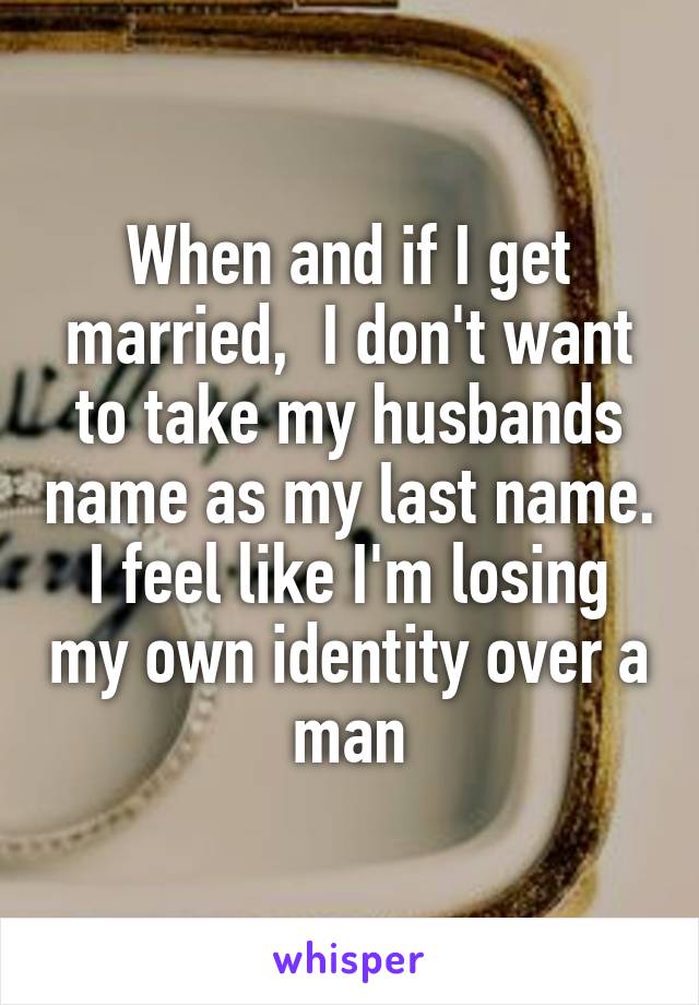 When and if I get married,  I don't want to take my husbands name as my last name. I feel like I'm losing my own identity over a man
