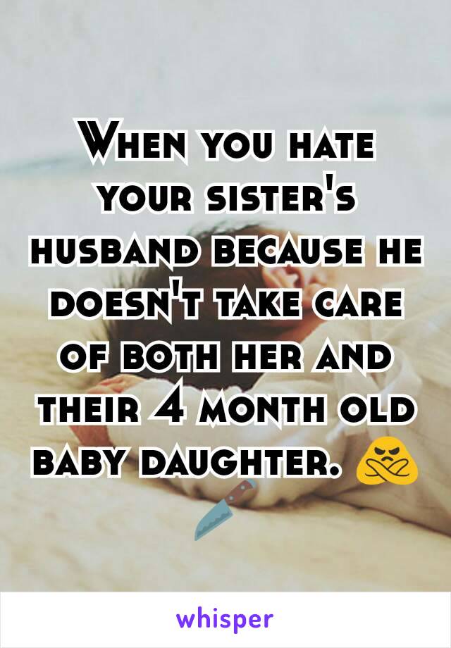 When you hate your sister's husband because he doesn't take care of both her and their 4 month old baby daughter. 🙅🔪