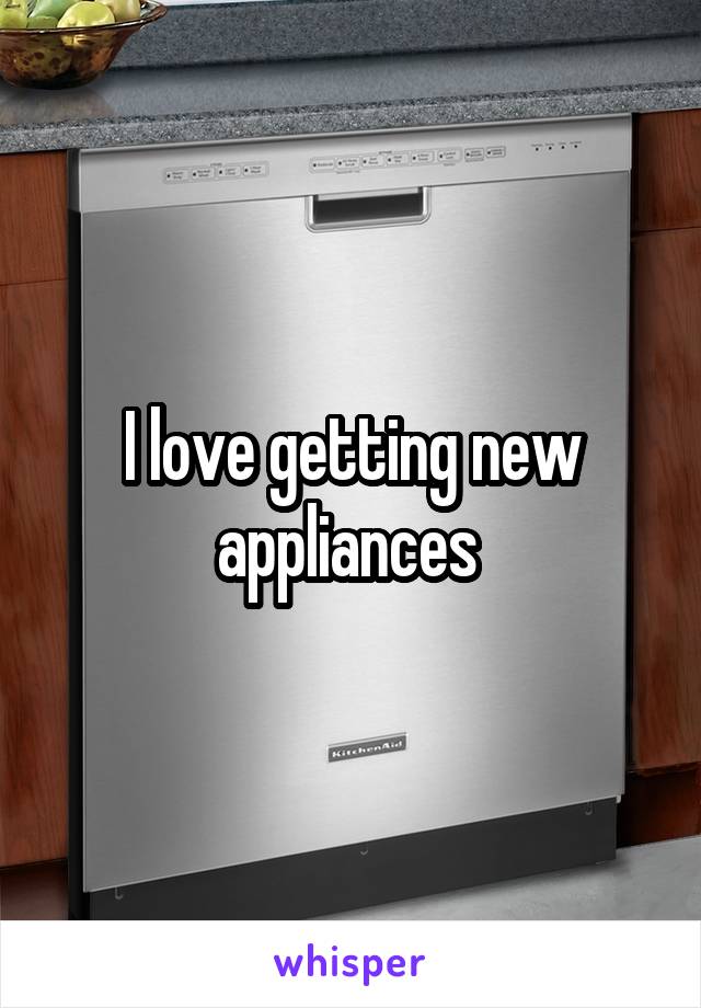 I love getting new appliances 