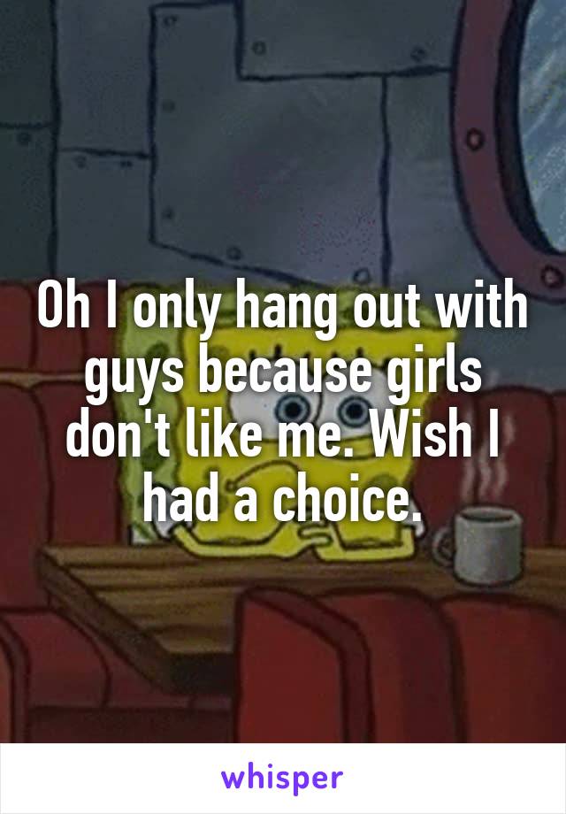 Oh I only hang out with guys because girls don't like me. Wish I had a choice.