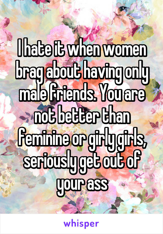I hate it when women brag about having only male friends. You are not better than feminine or girly girls, seriously get out of your ass