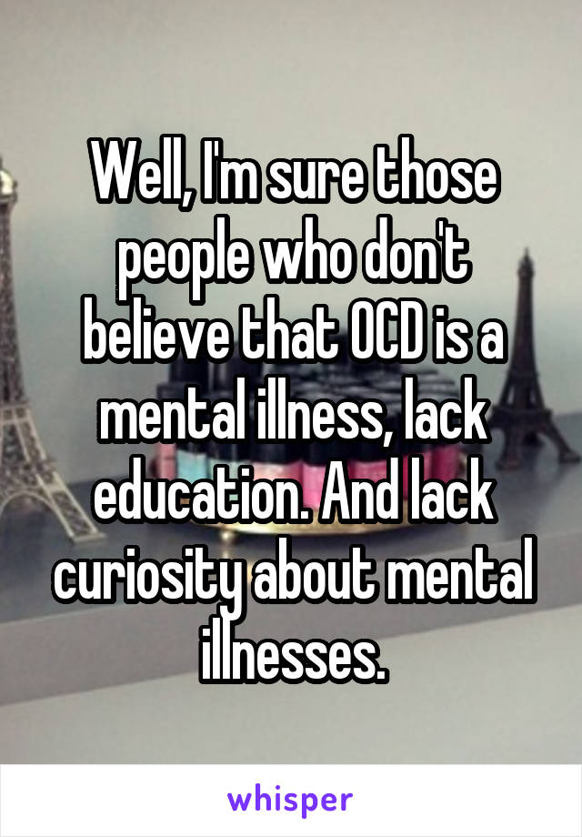 Well, I'm sure those people who don't believe that OCD is a mental illness, lack education. And lack curiosity about mental illnesses.