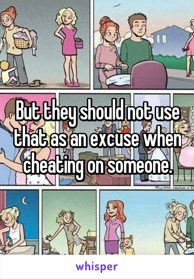 But they should not use that as an excuse when cheating on someone.