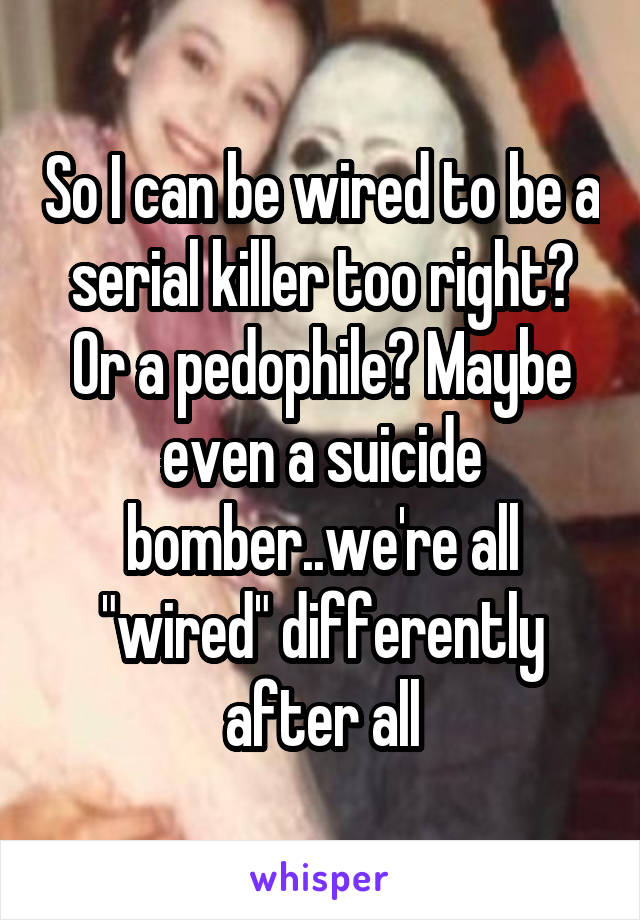 So I can be wired to be a serial killer too right? Or a pedophile? Maybe even a suicide bomber..we're all "wired" differently after all